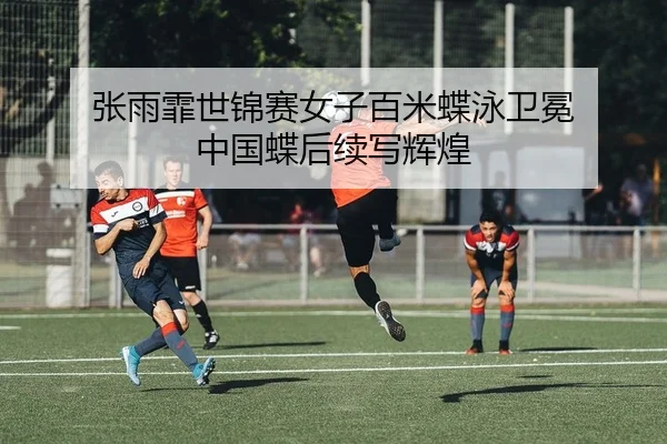 张雨霏世锦赛女子百米蝶泳卫冕 中国蝶后续写辉煌