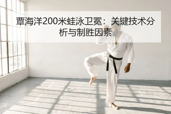 覃海洋200米蛙泳卫冕：关键技术分析与制胜因素